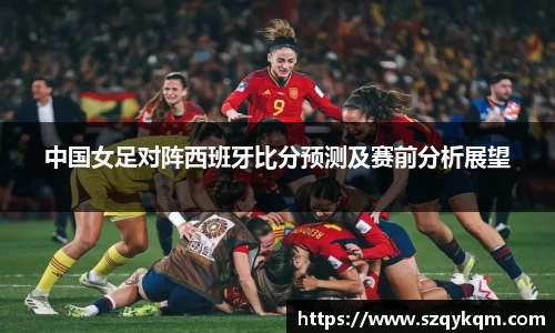 中国女足对阵西班牙比分预测及赛前分析展望