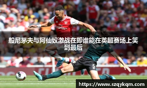 般尼茅夫与阿仙奴激战在即谁能在英超赛场上笑到最后